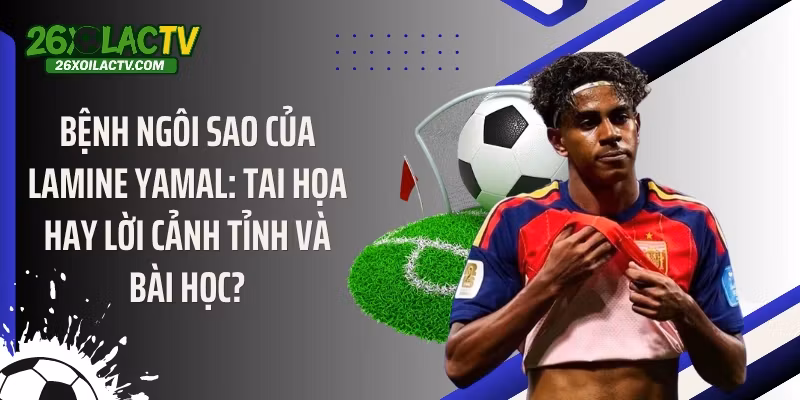 Bệnh ngôi sao của Lamine Yamal: Tai họa hay lời cảnh tỉnh và bài học?