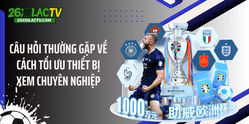 Câu hỏi thường gặp về cách tối ưu thiết bị xem chuyên nghiệp