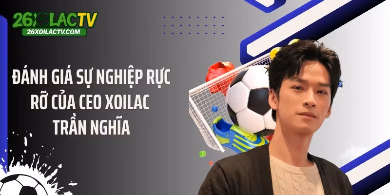 Đánh giá sự nghiệp rực rỡ của CEO Xoilac Trần Nghĩa
