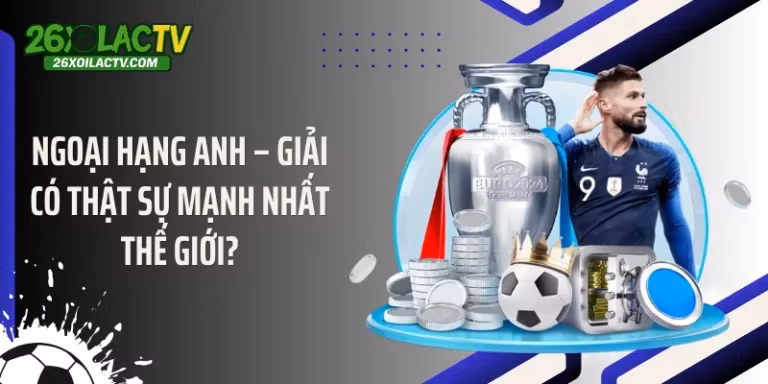 Ngoại hạng Anh – Giải có thật sự mạnh nhất thế giới