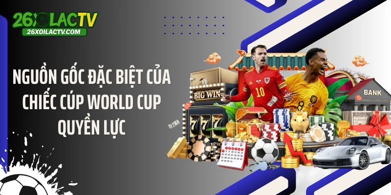 Nguồn gốc đặc biệt của chiếc cúp World Cup quyền lực